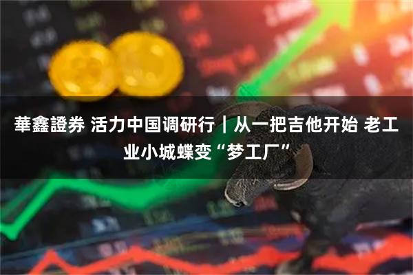 華鑫證券 活力中国调研行｜从一把吉他开始 老工业小城蝶变“梦工厂”