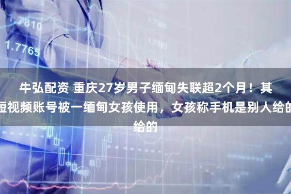 牛弘配资 重庆27岁男子缅甸失联超2个月！其短视频账号被一缅甸女孩使用，女孩称手机是别人给的