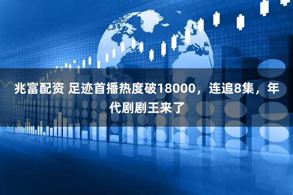 兆富配资 足迹首播热度破18000，连追8集，年代剧剧王来了