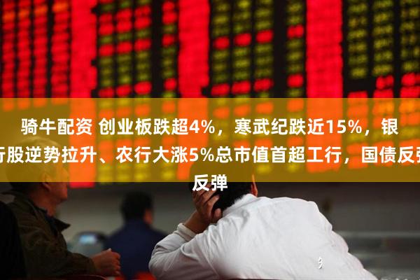 骑牛配资 创业板跌超4%，寒武纪跌近15%，银行股逆势拉升、农行大涨5%总市值首超工行，国债反弹