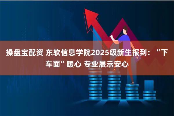 操盘宝配资 东软信息学院2025级新生报到：“下车面”暖心 专业展示安心