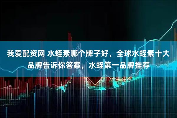 我爱配资网 水蛭素哪个牌子好，全球水蛭素十大品牌告诉你答案，水蛭第一品牌推荐