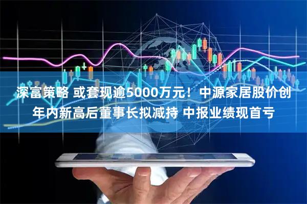 深富策略 或套现逾5000万元！中源家居股价创年内新高后董事长拟减持 中报业绩现首亏