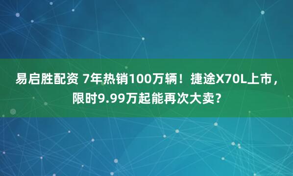 易启胜配资 7年热销100万辆！捷途X70L上市，限时9.99万起能再次大卖？