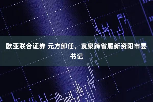 欧亚联合证券 元方卸任，袁泉跨省履新资阳市委书记