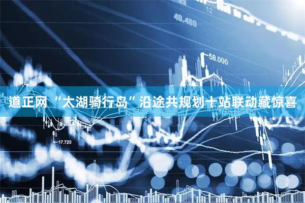 道正网 “太湖骑行岛”沿途共规划十站联动藏惊喜