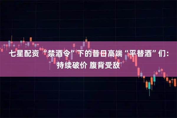七星配资 “禁酒令”下的昔日高端“平替酒”们：持续破价 腹背受敌