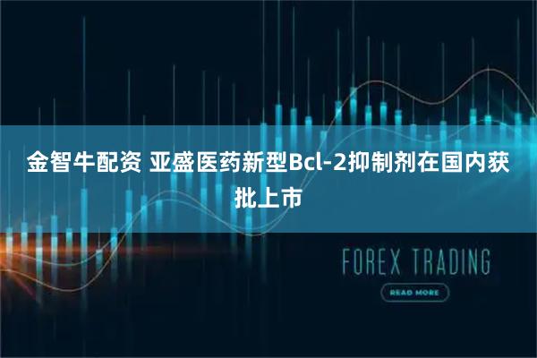 金智牛配资 亚盛医药新型Bcl-2抑制剂在国内获批上市