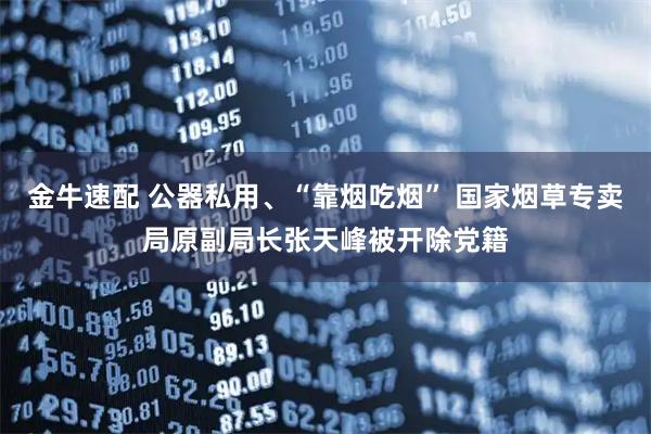 金牛速配 公器私用、“靠烟吃烟” 国家烟草专卖局原副局长张天峰被开除党籍