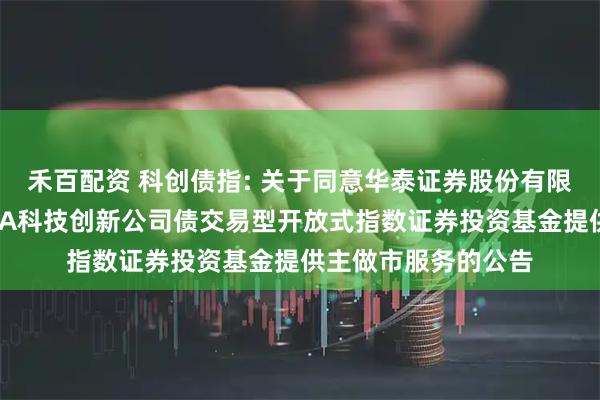 禾百配资 科创债指: 关于同意华泰证券股份有限公司为招商中证AAA科技创新公司债交易型开放式指数证券投资基金提供主做市服务的公告