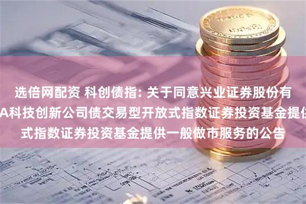 选倍网配资 科创债指: 关于同意兴业证券股份有限公司为招商中证AAA科技创新公司债交易型开放式指数证券投资基金提供一般做市服务的公告