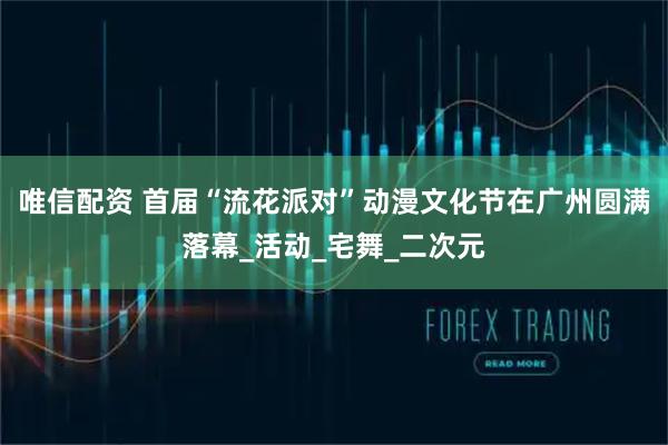 唯信配资 首届“流花派对”动漫文化节在广州圆满落幕_活动_宅舞_二次元