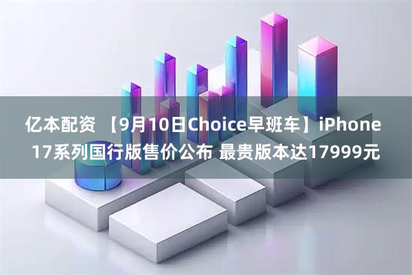 亿本配资 【9月10日Choice早班车】iPhone 17系列国行版售价公布 最贵版本达17999元