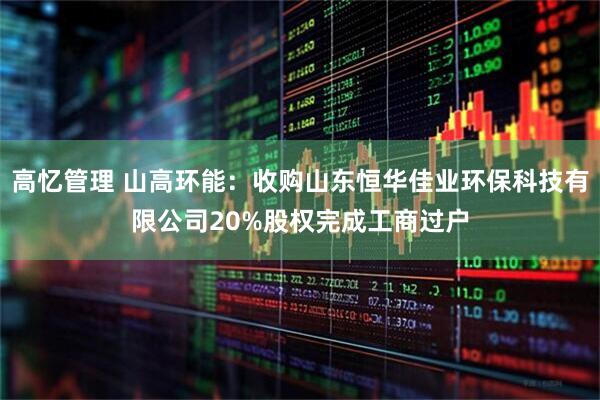 高忆管理 山高环能：收购山东恒华佳业环保科技有限公司20%股权完成工商过户
