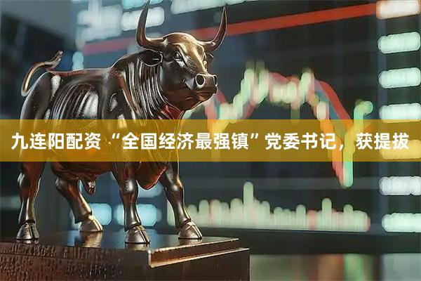 九连阳配资 “全国经济最强镇”党委书记，获提拔