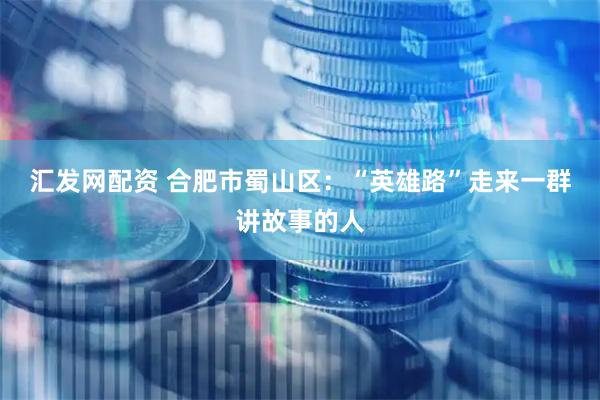 汇发网配资 合肥市蜀山区：“英雄路”走来一群讲故事的人