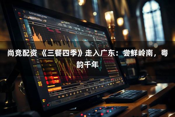 尚竞配资 《三餐四季》走入广东：尝鲜岭南，粤韵千年