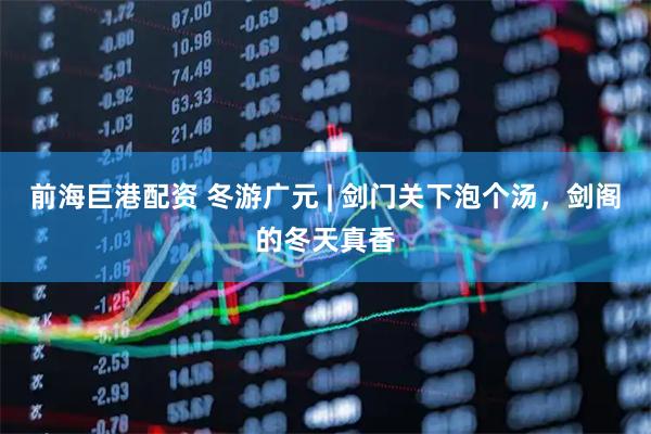 前海巨港配资 冬游广元 | 剑门关下泡个汤，剑阁的冬天真香