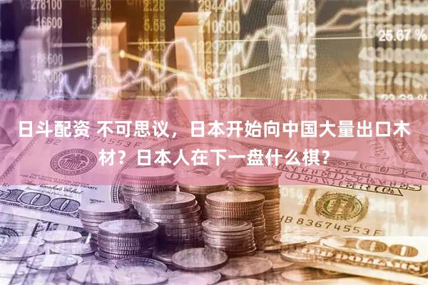 日斗配资 不可思议，日本开始向中国大量出口木材？日本人在下一盘什么棋？