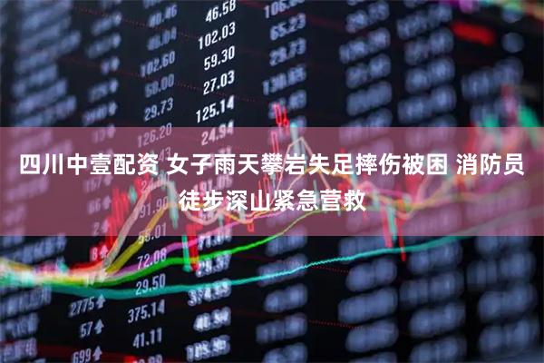 四川中壹配资 女子雨天攀岩失足摔伤被困 消防员徒步深山紧急营救